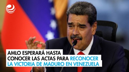 AMLO esperará hasta conocer las actas para reconocer la victoria de Maduro en Venezuela