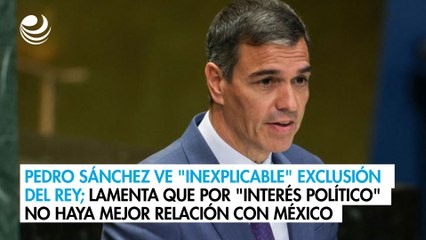 Pedro Sánchez ve "inexplicable" exclusión del Rey; lamenta que por "interés político" no haya mejor relación con México
