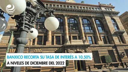 Banxico recorta su tasa de interés a 10.50% a niveles de diciembre del 2022