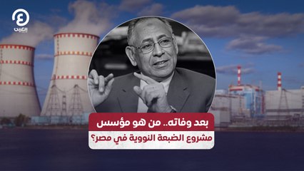 بعد وفاته.. من هو مؤسس مشروع الضبعة النووية في مصر؟