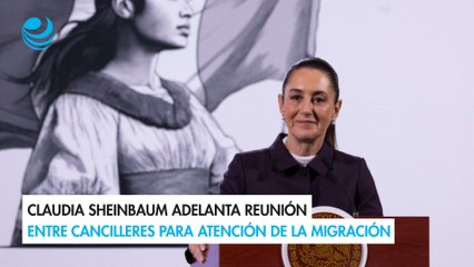 Claudia Sheinbaum adelanta reunión entre cancilleres para atención de la migración