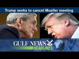 Trump seeks to cancel Mueller meeting -GN Headlines