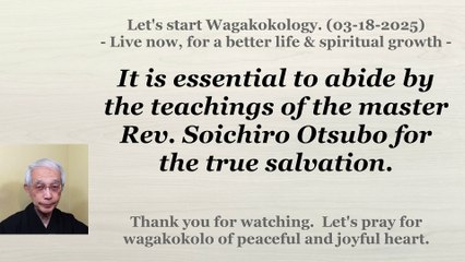 To abide by the teachings of the master Rev. Soichiro Otsubo for the true salvation. 03-18-2025