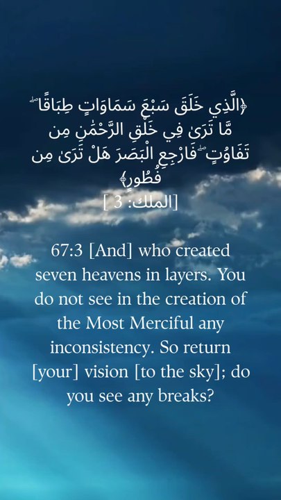 67:3 جس نے سات آسمان تہہ در تہہ بنائے۔  آپ رحمٰن کی تخلیق میں کوئی تضاد نہیں دیکھتے۔  پس [اپنی] نظر [آسمان کی طرف] لوٹو۔  کیا آپ کو کوئی وقفہ نظر آتا ہے؟