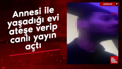 Antalya'da annesi ile yaşadığı evi ateşe verip, canlı yayın açtı