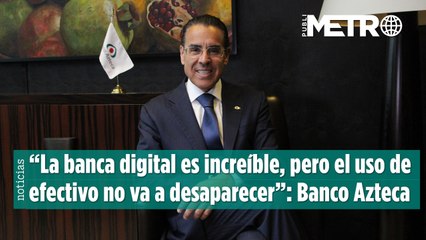 “La banca digital es increíble, pero el uso de efectivo no va a desaparecer”: Banco Azteca