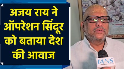 अजय राय ने ऑपरेशन सिंदूर को बताया देश की आवाज, भारतीय सेना भी की तारीफ