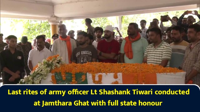 Last rites of army officer Lt Shashank Tiwari conducted at Jamthara Ghat with full state honour