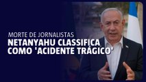Netanyahu classifica como 'acidente trágico' o assassinato de jornalistas em Gaza