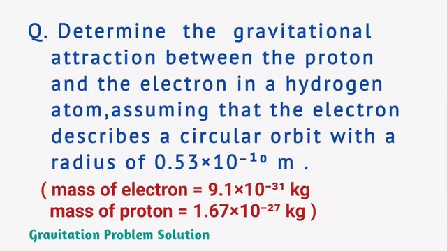 Determine the gravitational attraction between the proton and the electron in a hydrogen atom,assuming that the electron describes a circular orbit with a radius of 0.53×10⁻¹⁰ m.mass of electron=9.1×10⁻³¹ kg,mass of proton=1.67×10⁻²⁷ kg