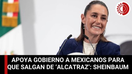 Apoya gobierno a mexicanos para que salgan de ‘Alcatraz’: Sheinbaum