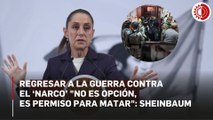 Sheinbaum: regresar a la guerra contra el 'narco' es dar permiso para matar e ir hacia el fascismo
