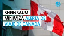 Sheinbaum minimiza alerta de viaje de Canadá por inseguridad en México