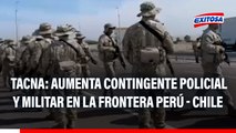 Tacna: Aumenta contingente policial y militar en la frontera Perú - Chile
