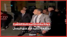 جولة مفاجئة لمحافظ القاهرة لمتابعة تنفيذ قرار غلق المحال