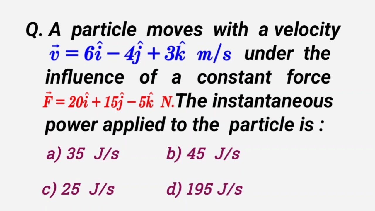 A particle moves with a velocity v=6i-4j+3k m/s under the influence of a constant force F=20i+15j-5k newton. The instantaneous power applied to the particle is