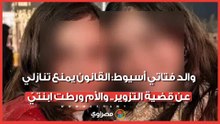 والد فتاتي أسيوط: القانون يمنع تنازلي عن قضية التزوير.. والأم ورطت ابنتيّ