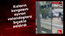 Kızların kavgasını ayıran vatandaşlara bıçakla saldırdı