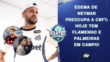 EDEMA DE NEYMAR LIGA ALERTA NA CBF?; FLAMENGO E PALMEIRAS JOGAM; ESTREIA DE DORIVAL | BATE-PRONTO