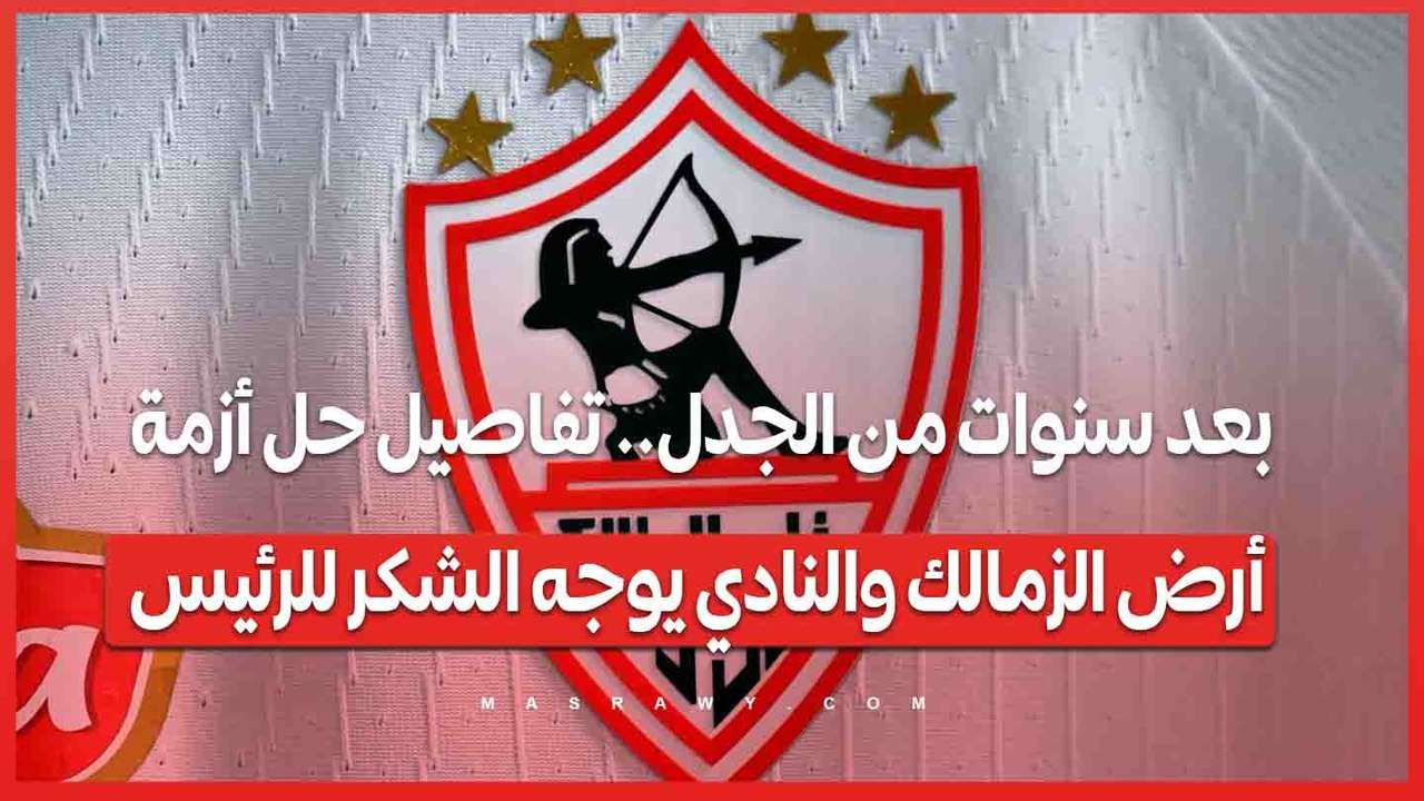 بعد سنوات من الجدل.. تفاصيل حل أزمة أرض الزمالك والنادي يوجه الشكر للرئيس