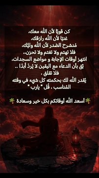 كن قويًا لأن الله معك، غنيًا لأن الله رازقك، مُنشرح الصّدر لأن الله وليُّك، فلا تهتم ولا تغتم ولا تحزن،، انتهز أوقات الإجابة و مواضع السجدات، ثِق بأن الدعاء مع اليقين لا يُردّ أَبدًا .. فلا تقلق ، يُقدر الله لك بحكمته كل شيء في وقته المُناسب ، قُل يارب