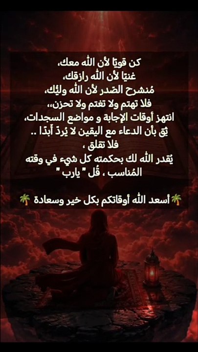 كن قويًا لأن الله معك، غنيًا لأن الله رازقك، مُنشرح الصّدر لأن الله وليُّك، فلا تهتم ولا تغتم ولا تحزن،، انتهز أوقات الإجابة و مواضع السجدات، ثِق بأن الدعاء مع اليقين لا يُردّ أَبدًا .. فلا تقلق ،  يُقدر الله لك بحكمته كل شيء في وقته المُناسب ، قُل " يارب