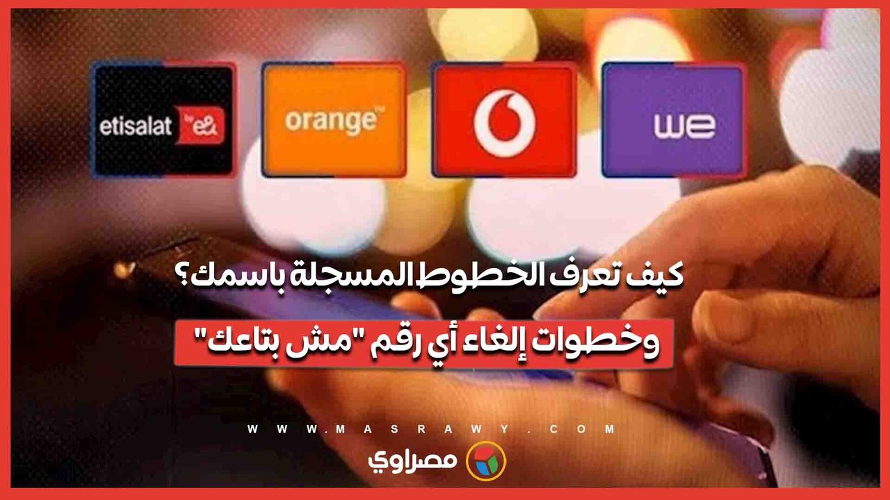 كيف تعرف الخطوط المسجلة باسمك؟.. وخطوات إلغاء أي رقم "مش بتاعك"