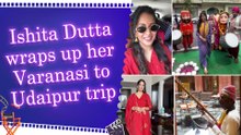 Ishita Dutta’s Varanasi to Udaipur trip comes to an end; actress shares memorable moments